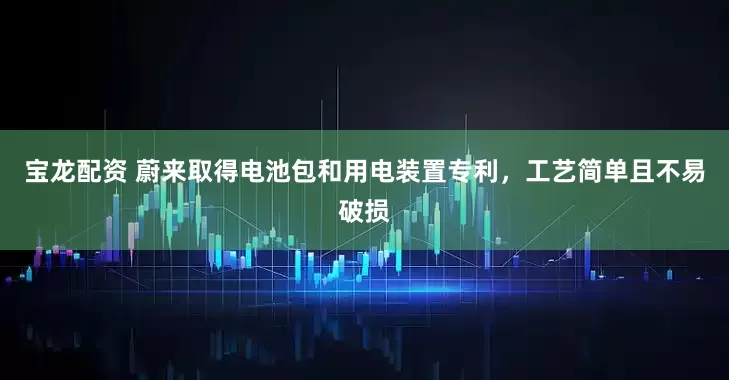 宝龙配资 蔚来取得电池包和用电装置专利，工艺简单且不易破损