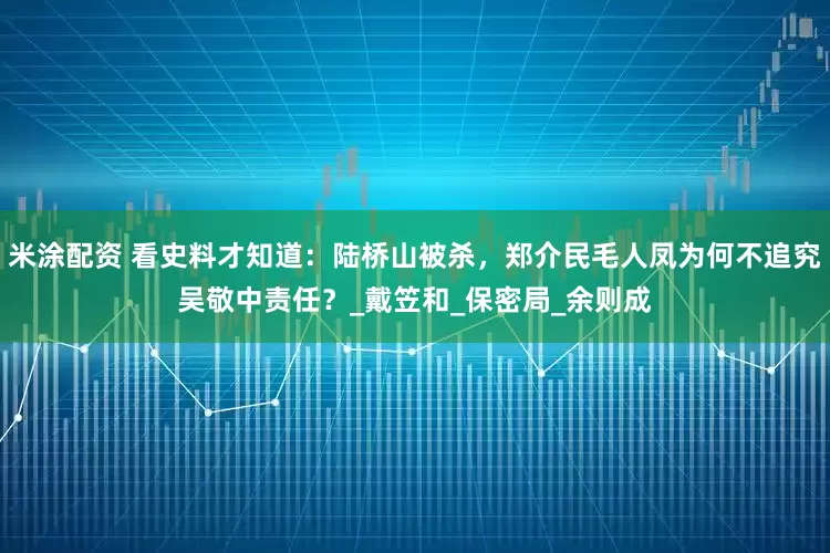 米涂配资 看史料才知道：陆桥山被杀，郑介民毛人凤为何不追究吴敬中责任？_戴笠和_保密局_余则成