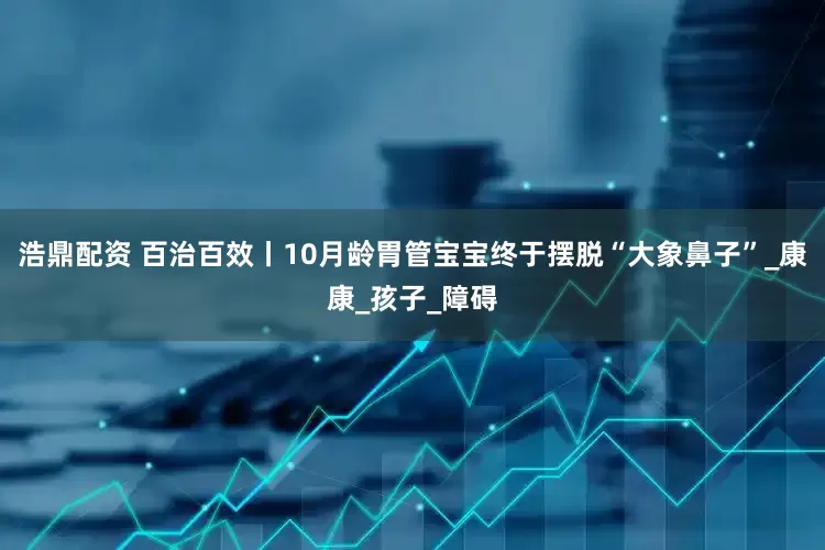 浩鼎配资 百治百效丨10月龄胃管宝宝终于摆脱“大象鼻子”_康康_孩子_障碍
