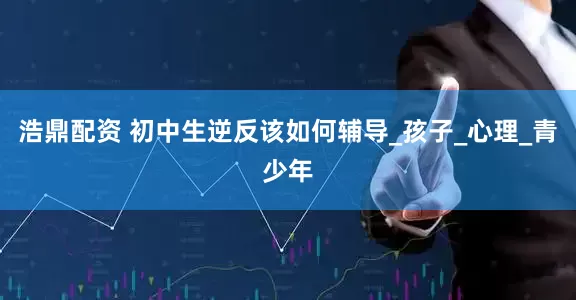 浩鼎配资 初中生逆反该如何辅导_孩子_心理_青少年
