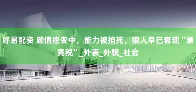 好易配资 颜值癌变中，能力被掐死，狠人早已套现“漂亮税”_外表_外貌_社会