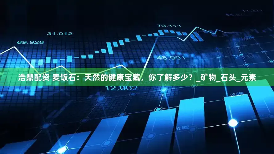 浩鼎配资 麦饭石：天然的健康宝藏，你了解多少？_矿物_石头_元素