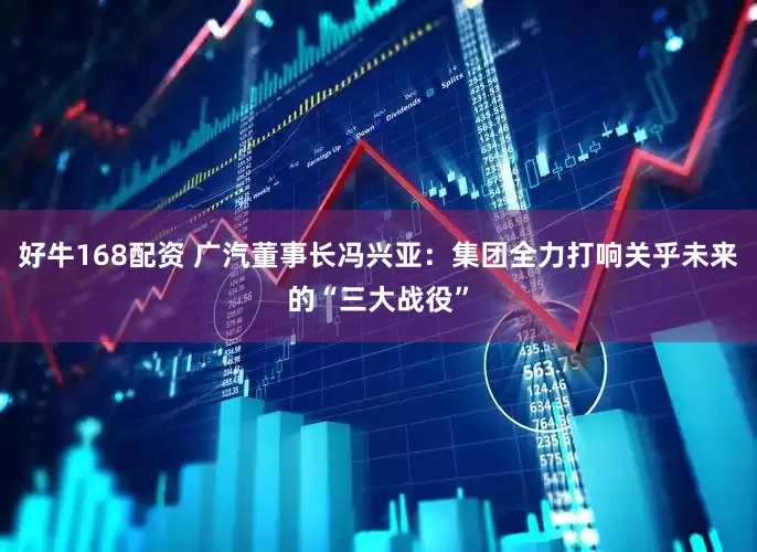 好牛168配资 广汽董事长冯兴亚：集团全力打响关乎未来的“三大战役”
