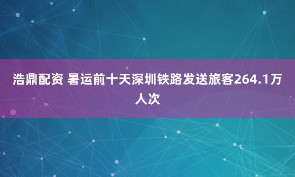 浩鼎配资 暑运前十天深圳铁路发送旅客264.1万人次