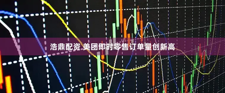 浩鼎配资 美团即时零售订单量创新高