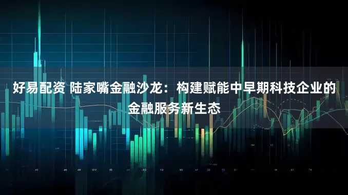 好易配资 陆家嘴金融沙龙：构建赋能中早期科技企业的金融服务新生态
