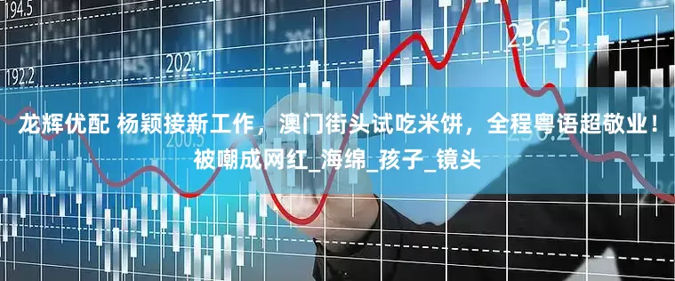 龙辉优配 杨颖接新工作，澳门街头试吃米饼，全程粤语超敬业！被嘲成网红_海绵_孩子_镜头