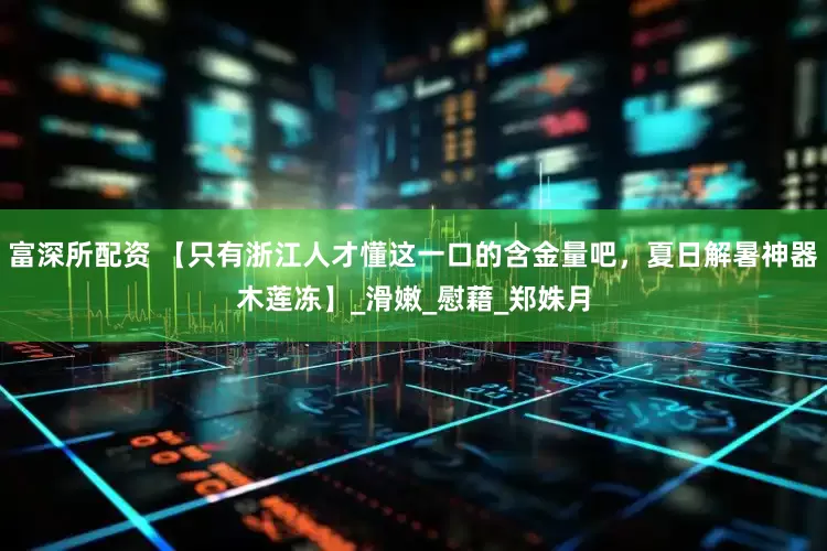 富深所配资 【只有浙江人才懂这一口的含金量吧，夏日解暑神器木莲冻】_滑嫩_慰藉_郑姝月