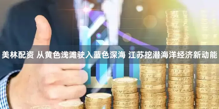 美林配资 从黄色浅滩驶入蓝色深海 江苏挖潜海洋经济新动能