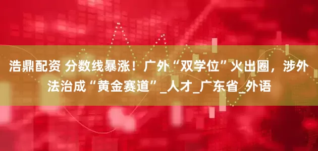 浩鼎配资 分数线暴涨！广外“双学位”火出圈，涉外法治成“黄金赛道”_人才_广东省_外语