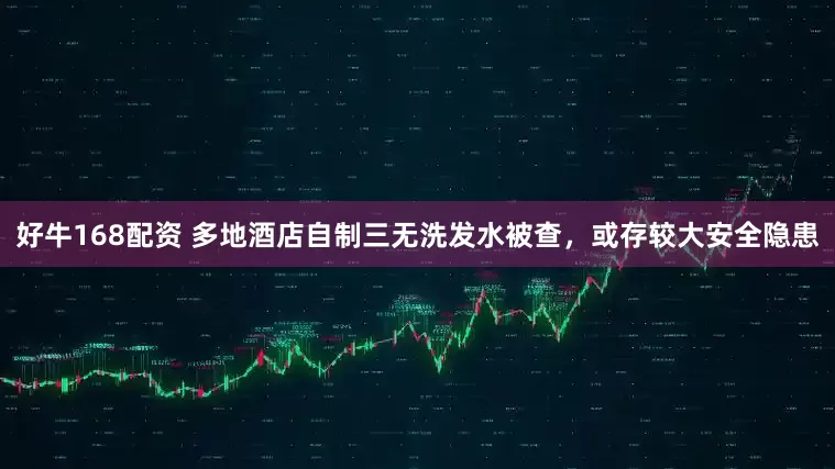 好牛168配资 多地酒店自制三无洗发水被查，或存较大安全隐患