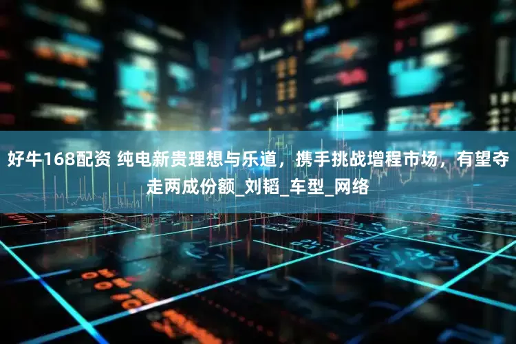 好牛168配资 纯电新贵理想与乐道，携手挑战增程市场，有望夺走两成份额_刘韬_车型_网络