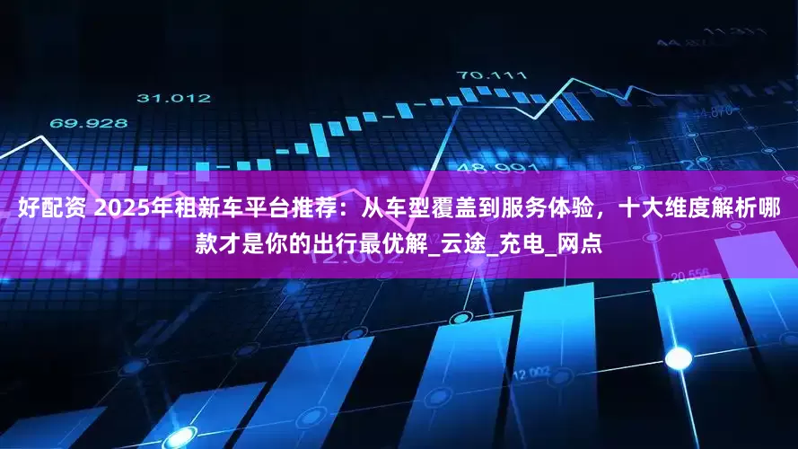 好配资 2025年租新车平台推荐：从车型覆盖到服务体验，十大维度解析哪款才是你的出行最优解_云途_充电_网点