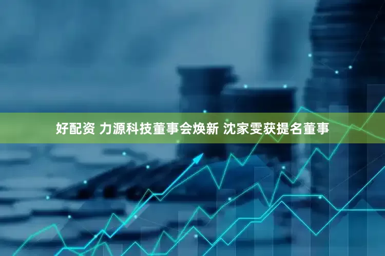 好配资 力源科技董事会焕新 沈家雯获提名董事