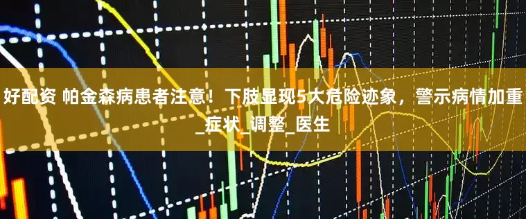 好配资 帕金森病患者注意！下肢显现5大危险迹象，警示病情加重_症状_调整_医生