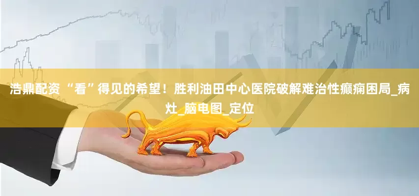 浩鼎配资 “看”得见的希望！胜利油田中心医院破解难治性癫痫困局_病灶_脑电图_定位