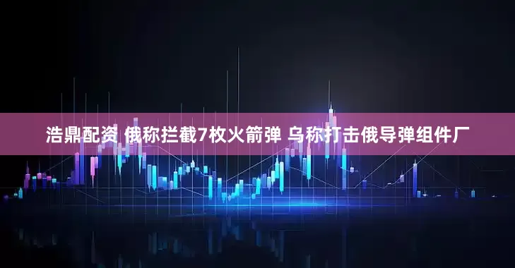 浩鼎配资 俄称拦截7枚火箭弹 乌称打击俄导弹组件厂
