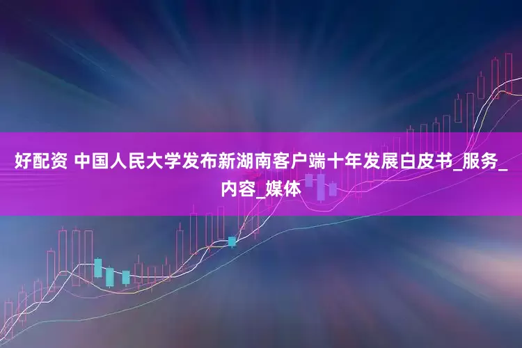 好配资 中国人民大学发布新湖南客户端十年发展白皮书_服务_内容_媒体