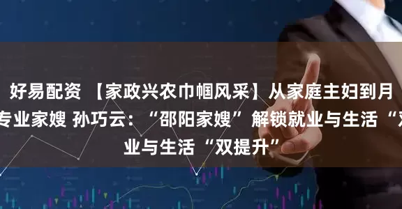 好易配资 【家政兴农巾帼风采】从家庭主妇到月入过万专业家嫂 孙巧云：“邵阳家嫂” 解锁就业与生活 “双提升”
