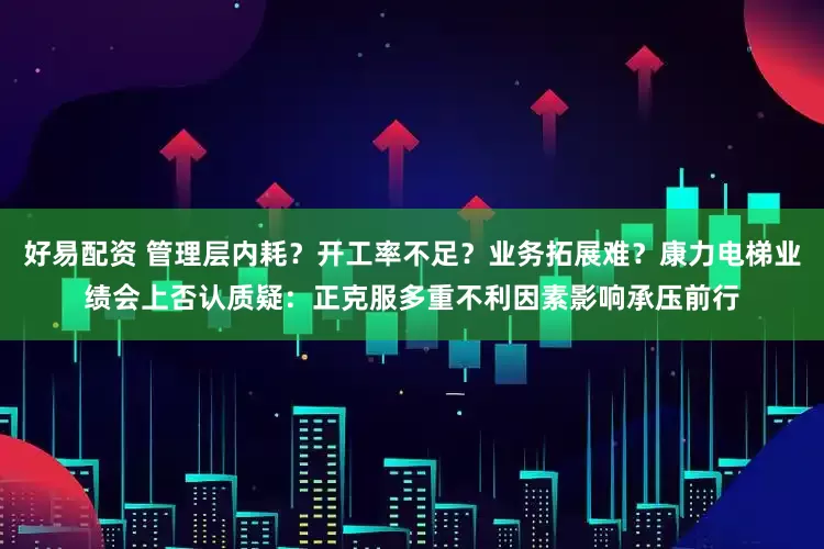 好易配资 管理层内耗？开工率不足？业务拓展难？康力电梯业绩会上否认质疑：正克服多重不利因素影响承压前行
