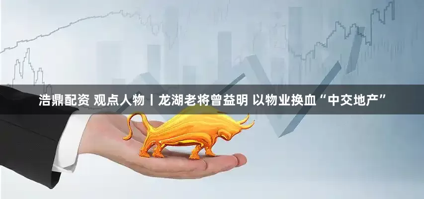 浩鼎配资 观点人物丨龙湖老将曾益明 以物业换血“中交地产”