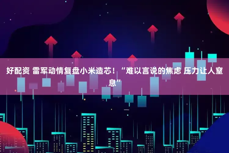 好配资 雷军动情复盘小米造芯！“难以言说的焦虑 压力让人窒息”