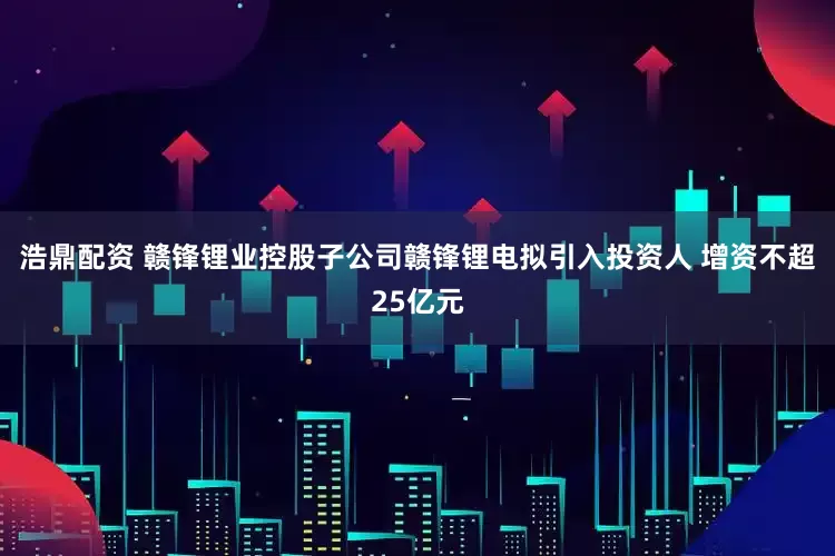 浩鼎配资 赣锋锂业控股子公司赣锋锂电拟引入投资人 增资不超25亿元