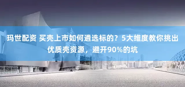 玛世配资 买壳上市如何遴选标的？5大维度教你挑出优质壳资源，避开90%的坑