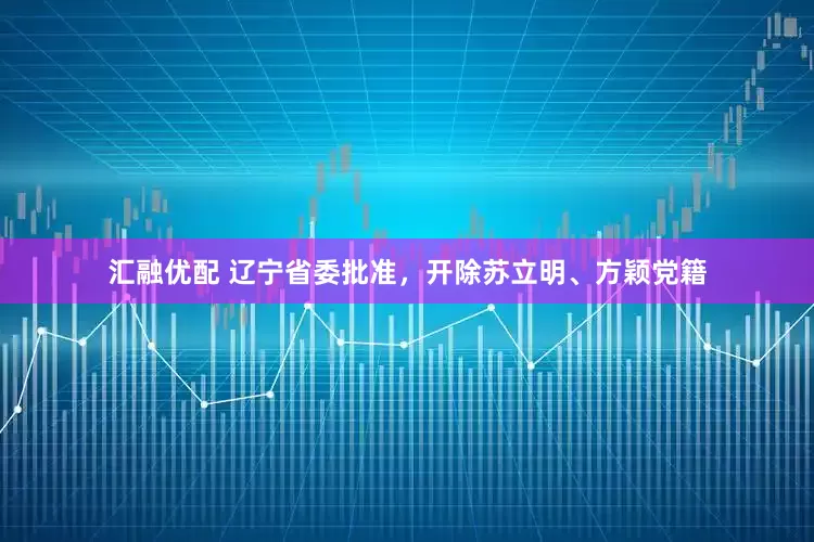 汇融优配 辽宁省委批准，开除苏立明、方颖党籍
