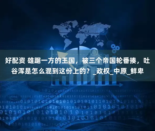 好配资 雄踞一方的王国，被三个帝国轮番揍，吐谷浑是怎么混到这份上的？_政权_中原_鲜卑