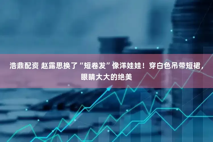 浩鼎配资 赵露思换了“短卷发”像洋娃娃！穿白色吊带短裙，眼睛大大的绝美