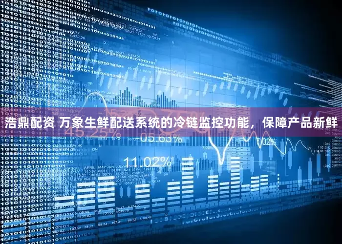 浩鼎配资 万象生鲜配送系统的冷链监控功能，保障产品新鲜