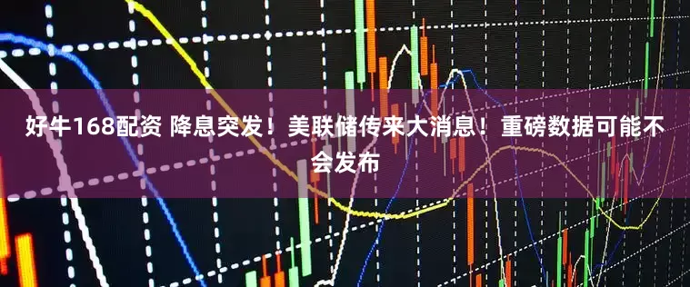好牛168配资 降息突发！美联储传来大消息！重磅数据可能不会发布