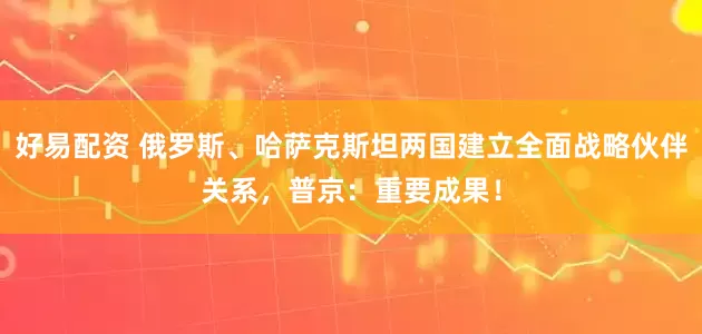好易配资 俄罗斯、哈萨克斯坦两国建立全面战略伙伴关系，普京：重要成果！