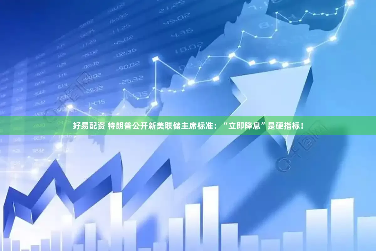 好易配资 特朗普公开新美联储主席标准：“立即降息”是硬指标！