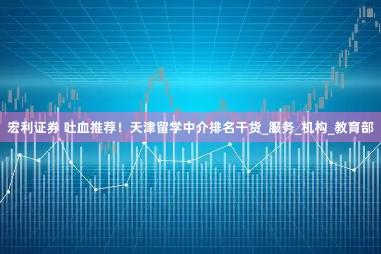 宏利证券 吐血推荐！天津留学中介排名干货_服务_机构_教育部