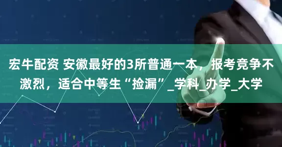 宏牛配资 安徽最好的3所普通一本，报考竞争不激烈，适合中等生“捡漏”_学科_办学_大学