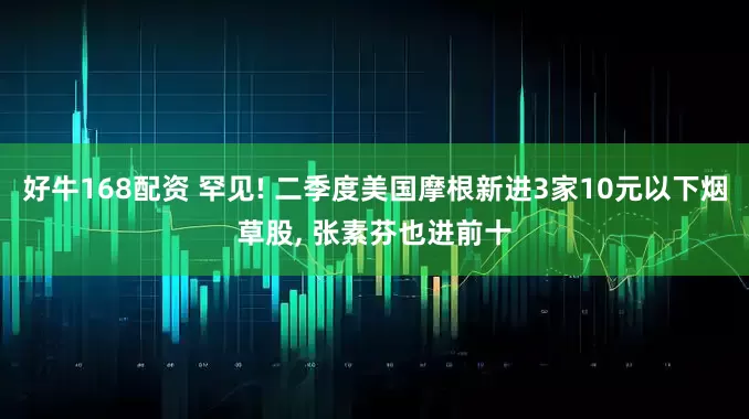 好牛168配资 罕见! 二季度美国摩根新进3家10元以下烟草股, 张素芬也进前十